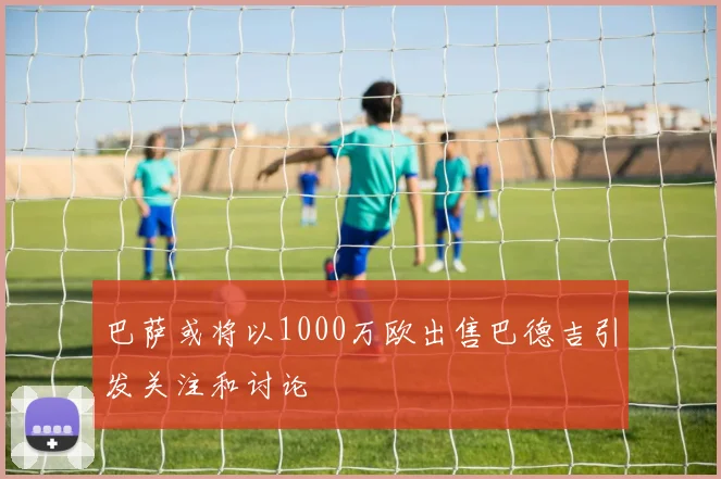 巴萨或将以1000万欧出售巴德吉引发关注和讨论