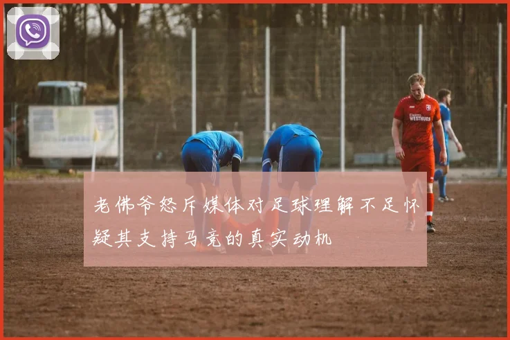 老佛爷怒斥媒体对足球理解不足怀疑其支持马竞的真实动机