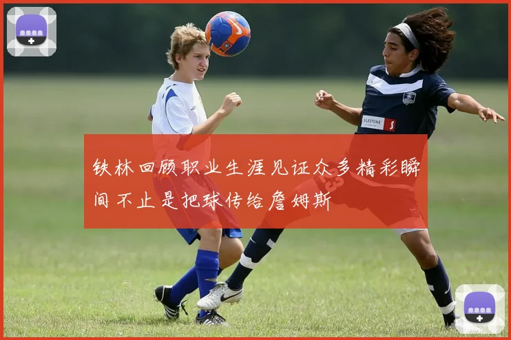 铁林回顾职业生涯见证众多精彩瞬间不止是把球传给詹姆斯