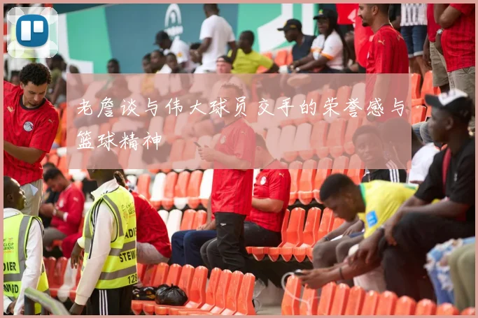 老詹谈与伟大球员交手的荣誉感与篮球精神