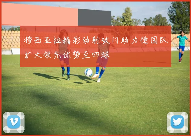 穆西亚拉精彩劲射破门助力德国队扩大领先优势至四球
