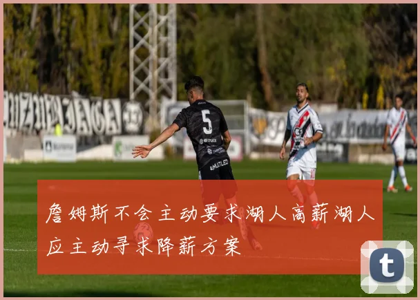 詹姆斯不会主动要求湖人高薪湖人应主动寻求降薪方案