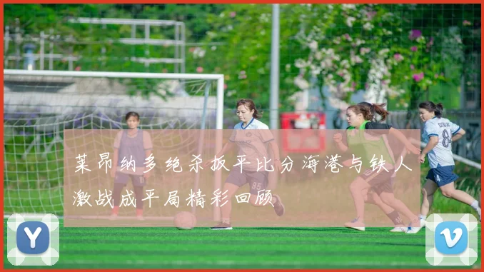 莱昂纳多绝杀扳平比分海港与铁人激战成平局精彩回顾