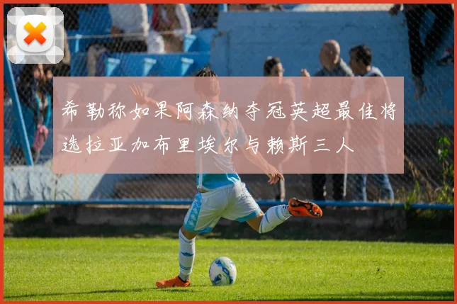 希勒称如果阿森纳夺冠英超最佳将选拉亚加布里埃尔与赖斯三人
