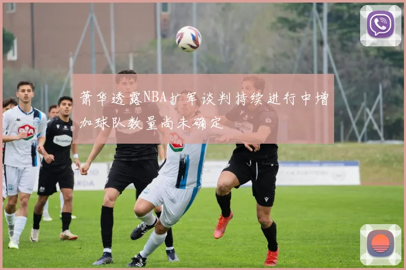 萧华透露NBA扩军谈判持续进行中增加球队数量尚未确定