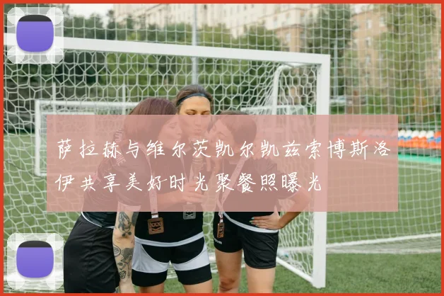 萨拉赫与维尔茨凯尔凯兹索博斯洛伊共享美好时光聚餐照曝光