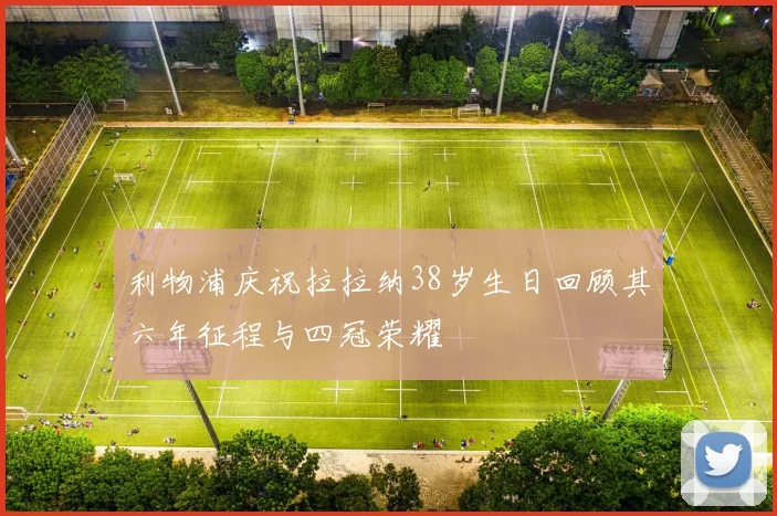 利物浦庆祝拉拉纳38岁生日回顾其六年征程与四冠荣耀