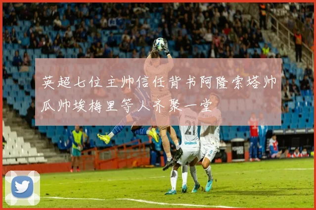 英超七位主帅信任背书阿隆索塔帅瓜帅埃梅里等人齐聚一堂
