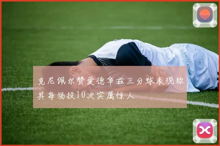 克尼佩尔赞爱德华兹三分球表现称其每场投10次实属惊人
