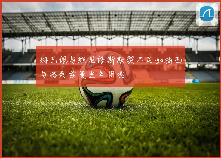 姆巴佩与维尼修斯默契不足如梅西与格列兹曼当年困境